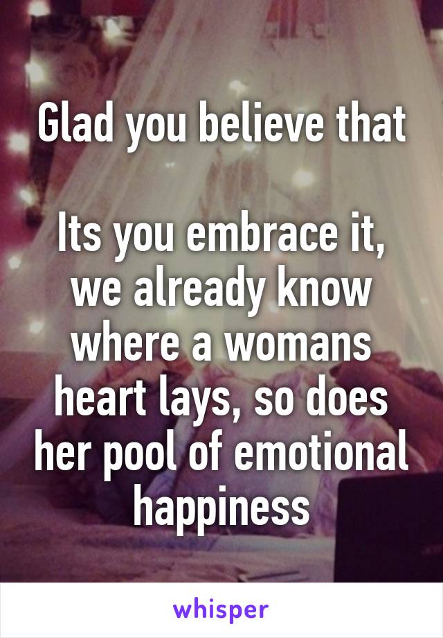 Glad you believe that

Its you embrace it, we already know where a womans heart lays, so does her pool of emotional happiness