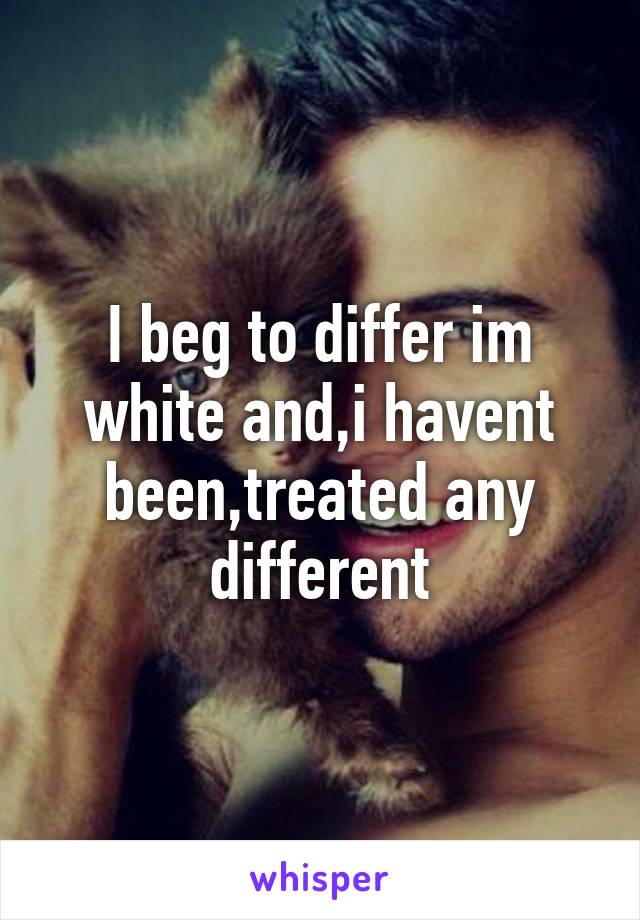 I beg to differ im white and,i havent been,treated any different
