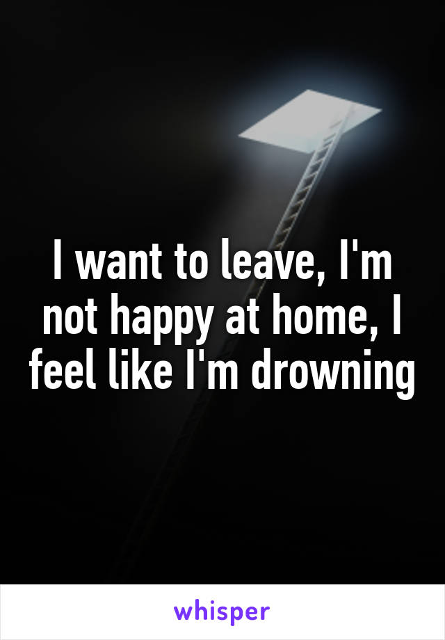 I want to leave, I'm not happy at home, I feel like I'm drowning