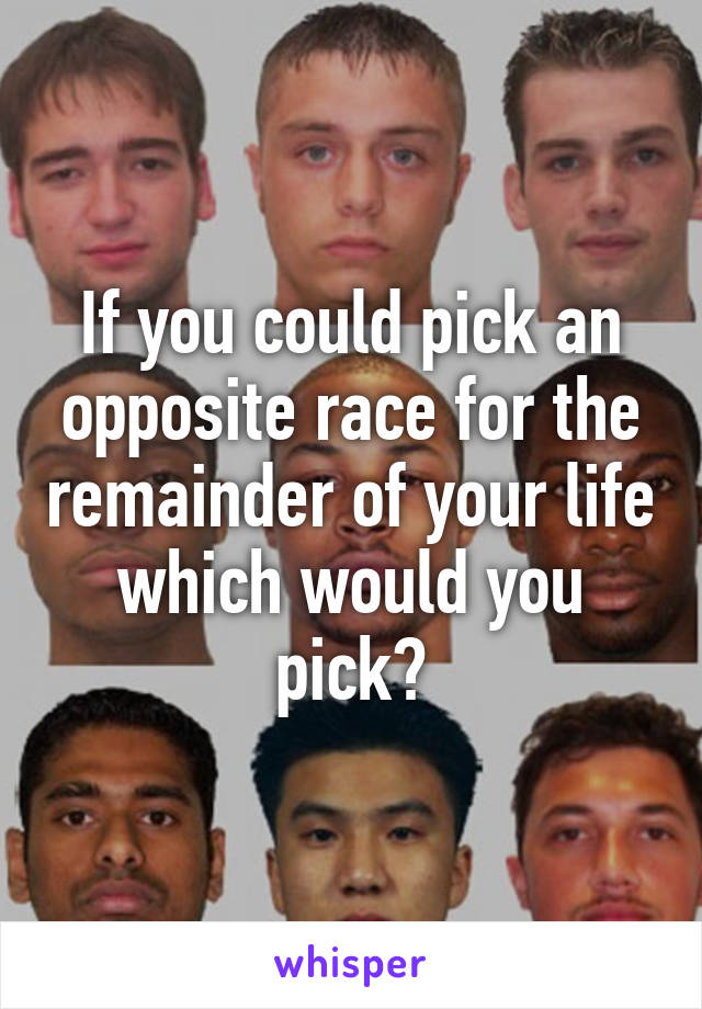 If you could pick an opposite race for the remainder of your life which would you pick?