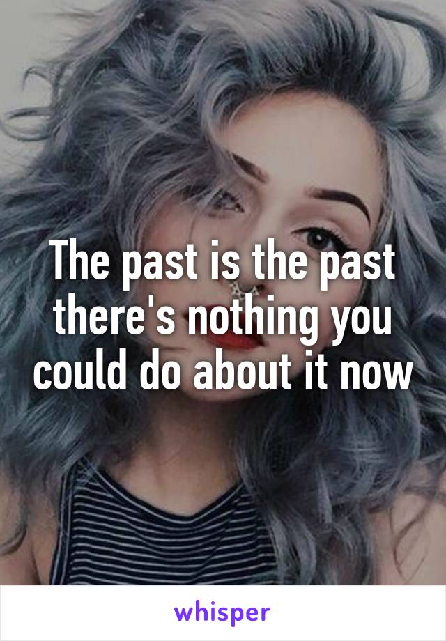The past is the past there's nothing you could do about it now