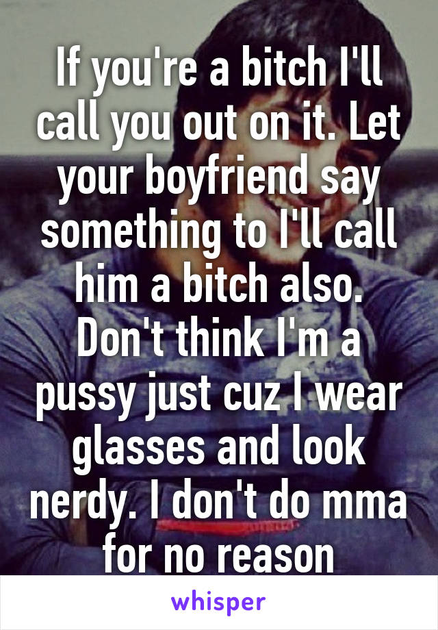 If you're a bitch I'll call you out on it. Let your boyfriend say something to I'll call him a bitch also. Don't think I'm a pussy just cuz I wear glasses and look nerdy. I don't do mma for no reason