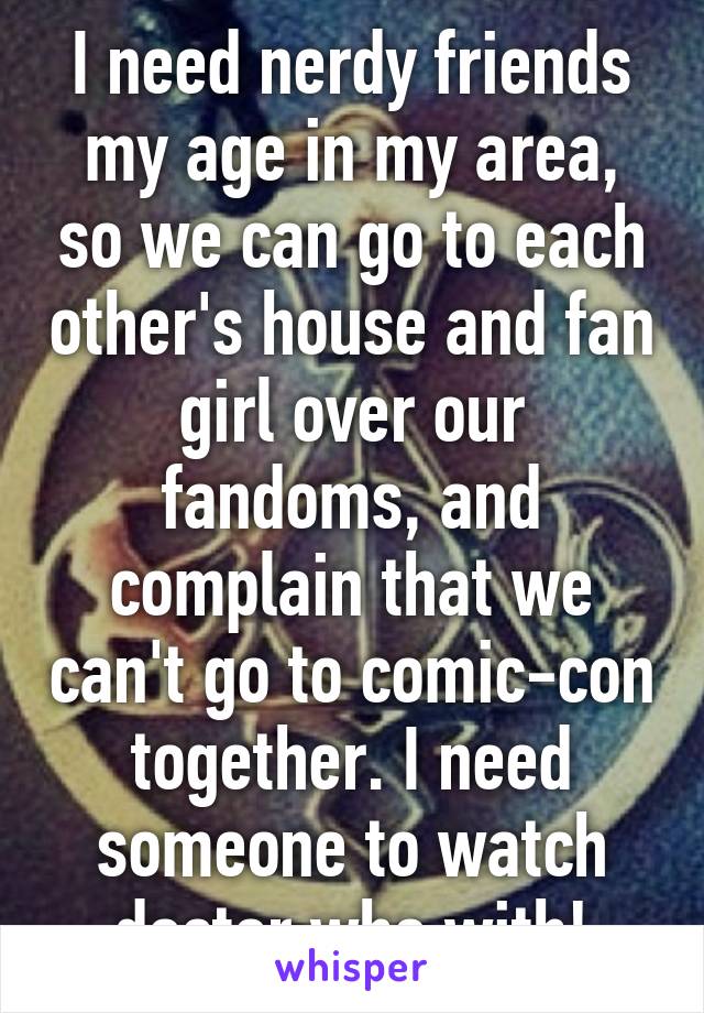 I need nerdy friends my age in my area, so we can go to each other's house and fan girl over our fandoms, and complain that we can't go to comic-con together. I need someone to watch doctor who with!