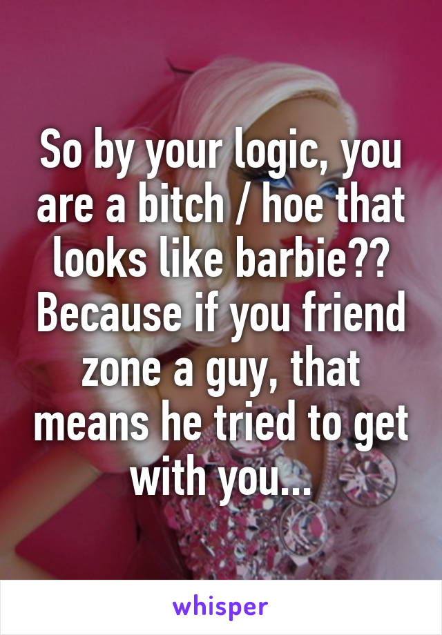 So by your logic, you are a bitch / hoe that looks like barbie?? Because if you friend zone a guy, that means he tried to get with you...