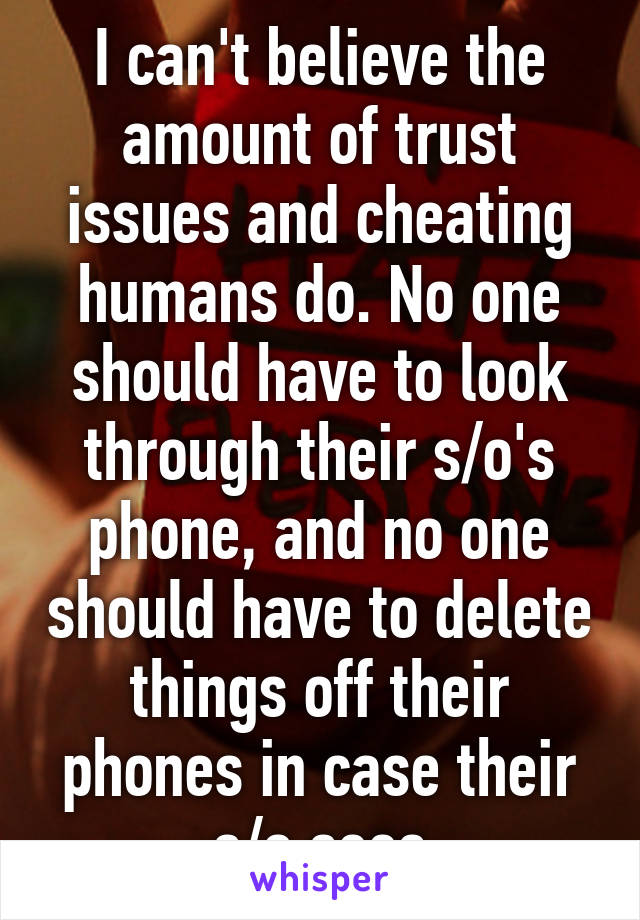 I can't believe the amount of trust issues and cheating humans do. No one should have to look through their s/o's phone, and no one should have to delete things off their phones in case their s/o sees