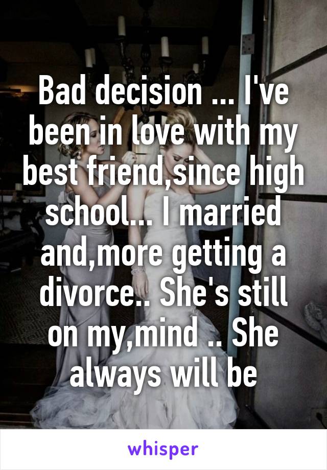 Bad decision ... I've been in love with my best friend,since high school... I married and,more getting a divorce.. She's still on my,mind .. She always will be