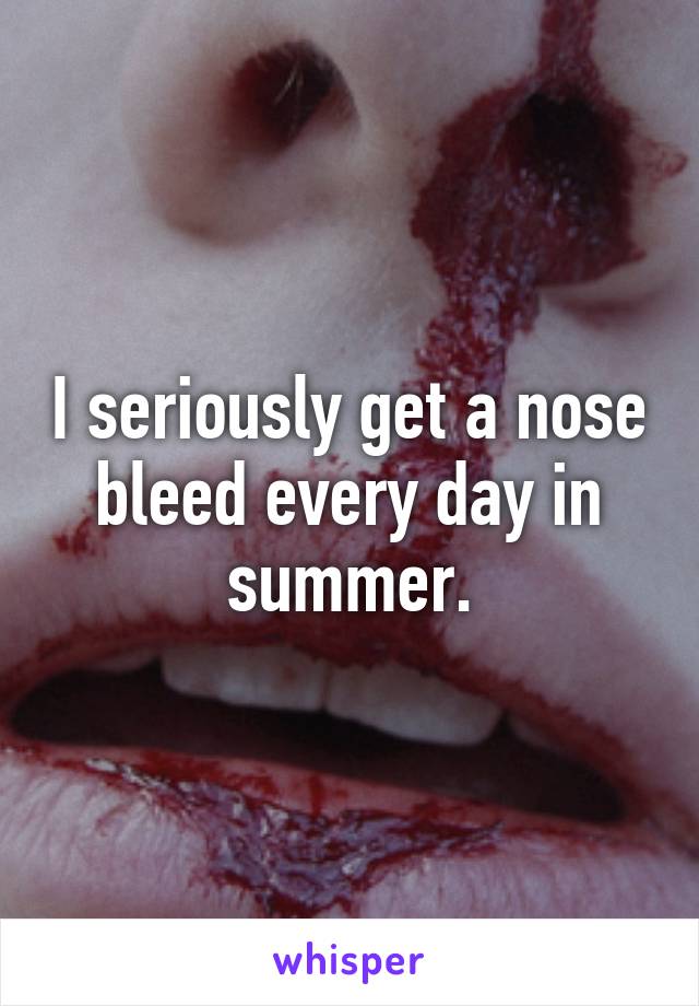 I seriously get a nose bleed every day in summer.