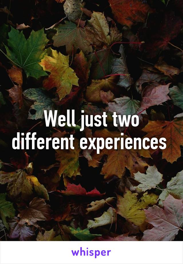 Well just two different experiences 