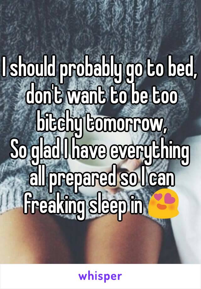 I should probably go to bed, don't want to be too bitchy tomorrow,
So glad I have everything all prepared so I can freaking sleep in 😍