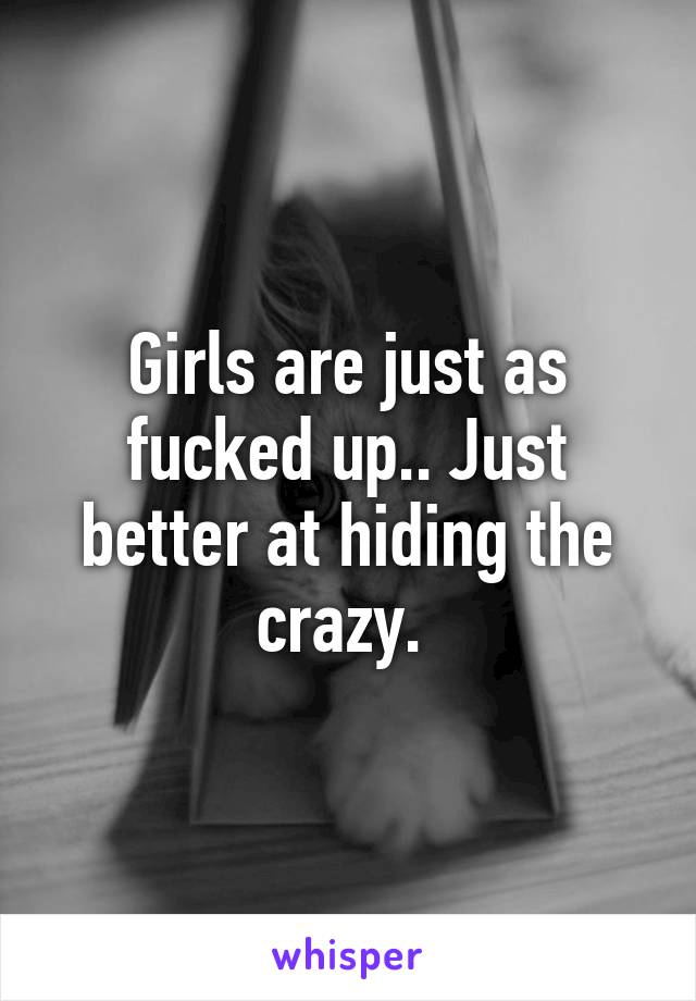 Girls are just as fucked up.. Just better at hiding the crazy. 
