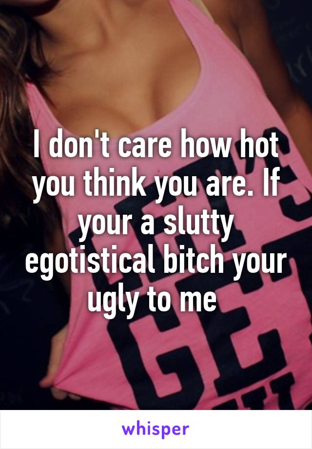 I don't care how hot you think you are. If your a slutty egotistical bitch your ugly to me 