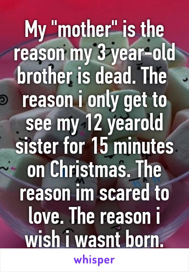 My "mother" is the reason my 3 year-old brother is dead. The  reason i only get to see my 12 yearold sister for 15 minutes on Christmas. The reason im scared to love. The reason i wish i wasnt born.