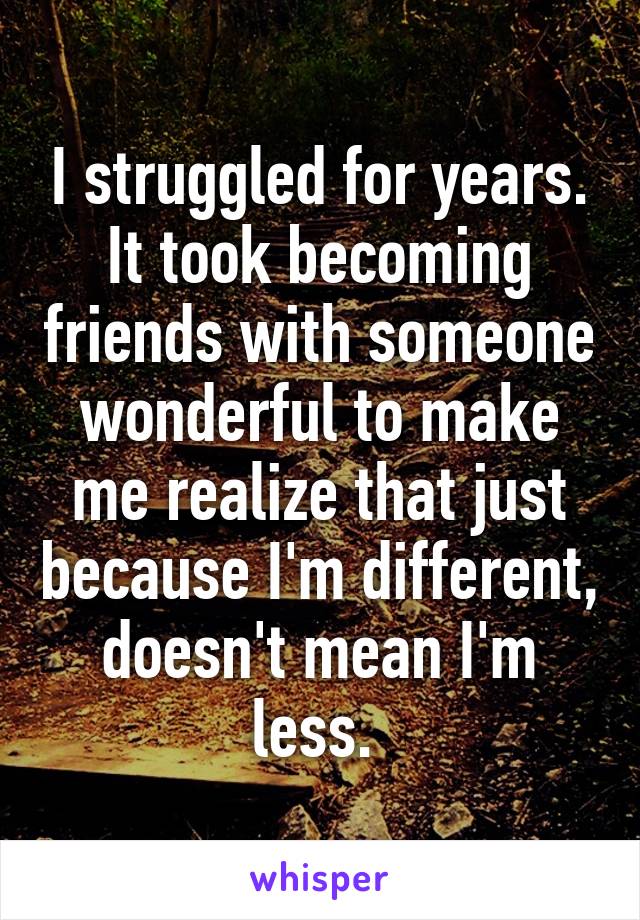 I struggled for years. It took becoming friends with someone wonderful to make me realize that just because I'm different, doesn't mean I'm less. 
