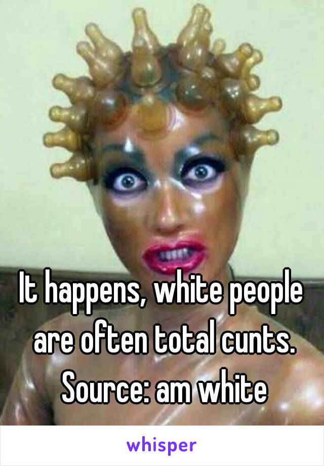 It happens, white people are often total cunts. Source: am white