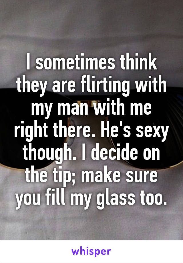 I sometimes think they are flirting with my man with me right there. He's sexy though. I decide on the tip; make sure you fill my glass too.