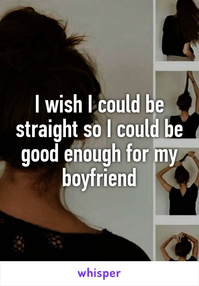 I wish I could be straight so I could be good enough for my boyfriend