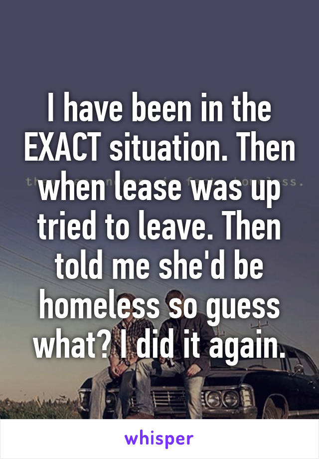 I have been in the EXACT situation. Then when lease was up tried to leave. Then told me she'd be homeless so guess what? I did it again.