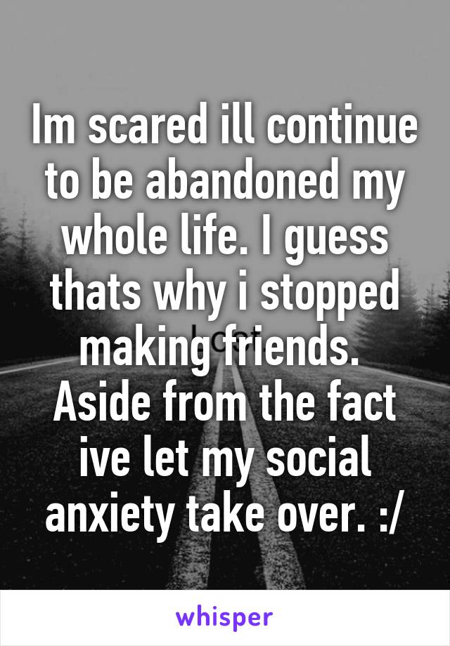 Im scared ill continue to be abandoned my whole life. I guess thats why i stopped making friends. 
Aside from the fact ive let my social anxiety take over. :/