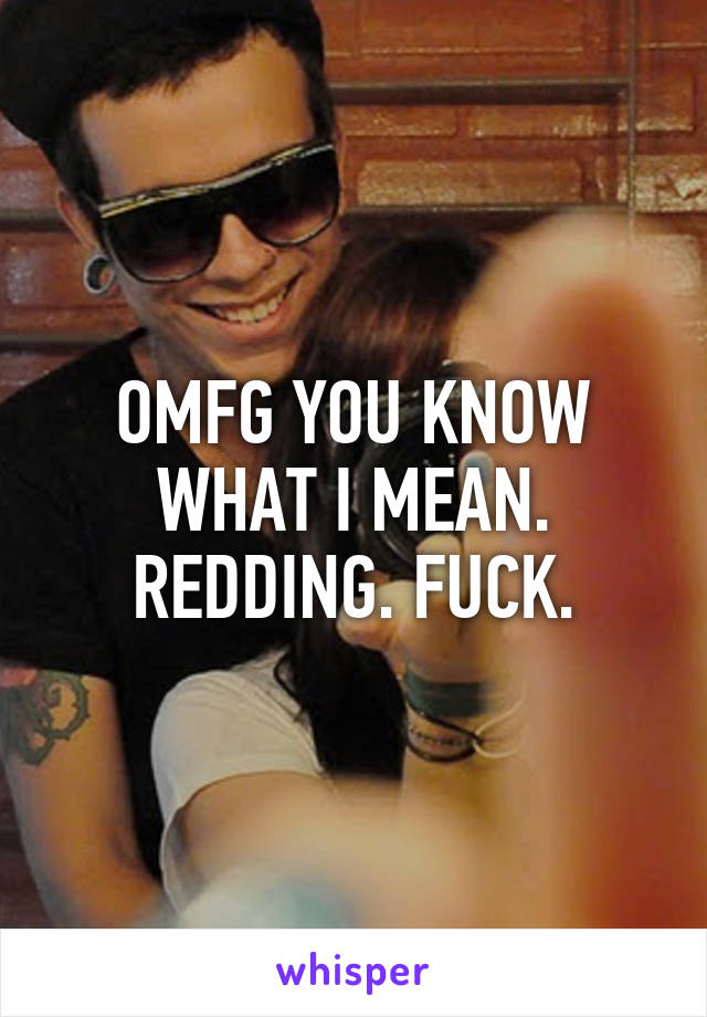 OMFG YOU KNOW WHAT I MEAN. REDDING. FUCK.