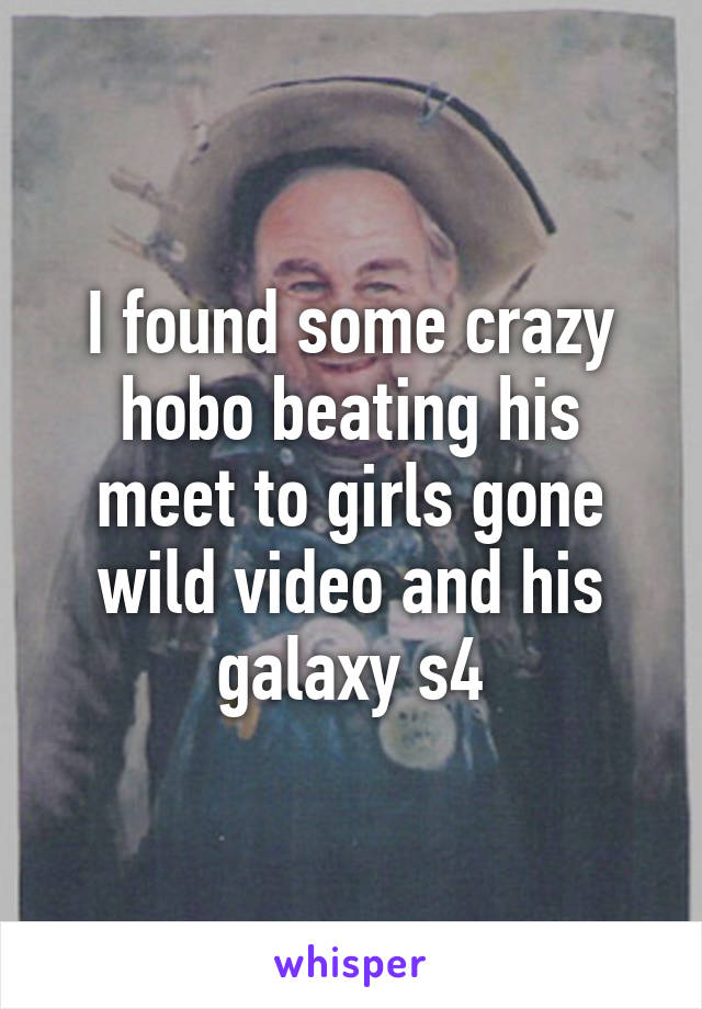 I found some crazy hobo beating his meet to girls gone wild video and his galaxy s4