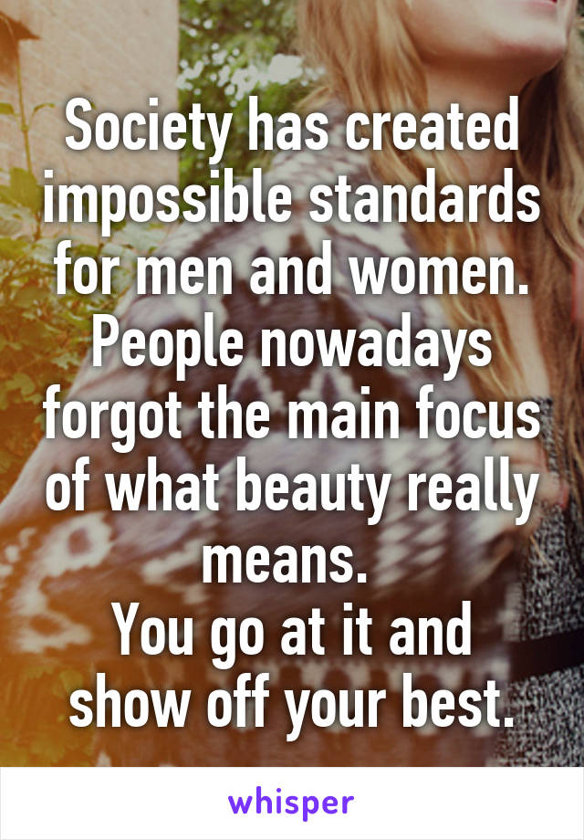 Society has created impossible standards for men and women. People nowadays forgot the main focus of what beauty really means. 
You go at it and show off your best.