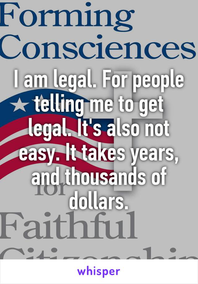 I am legal. For people telling me to get legal. It's also not easy. It takes years, and thousands of dollars.