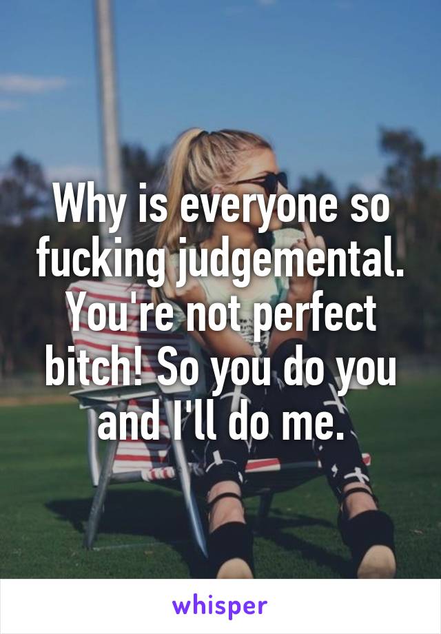 Why is everyone so fucking judgemental. You're not perfect bitch! So you do you and I'll do me.