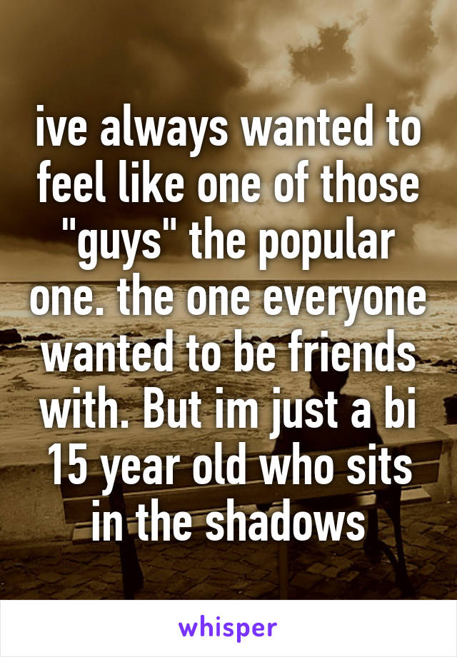 ive always wanted to feel like one of those "guys" the popular one. the one everyone wanted to be friends with. But im just a bi 15 year old who sits in the shadows