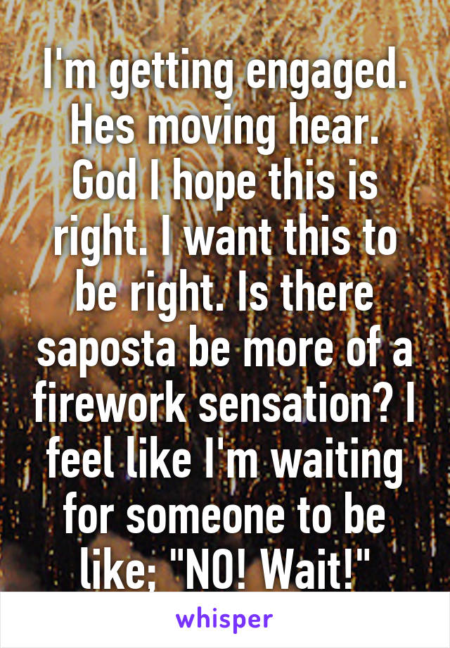 I'm getting engaged.
Hes moving hear. God I hope this is right. I want this to be right. Is there saposta be more of a firework sensation? I feel like I'm waiting for someone to be like; "NO! Wait!"