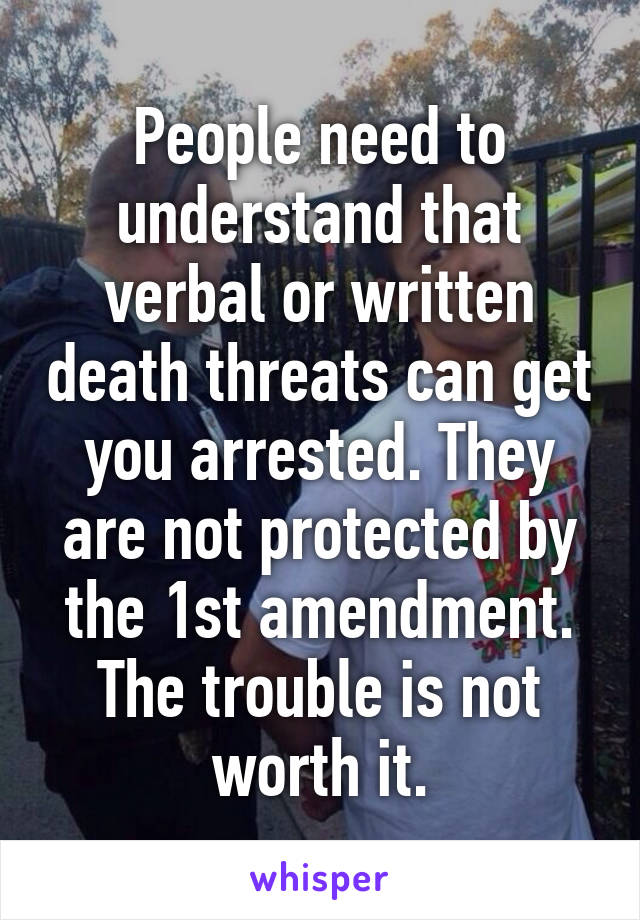 People need to understand that verbal or written death threats can get you arrested. They are not protected by the 1st amendment. The trouble is not worth it.