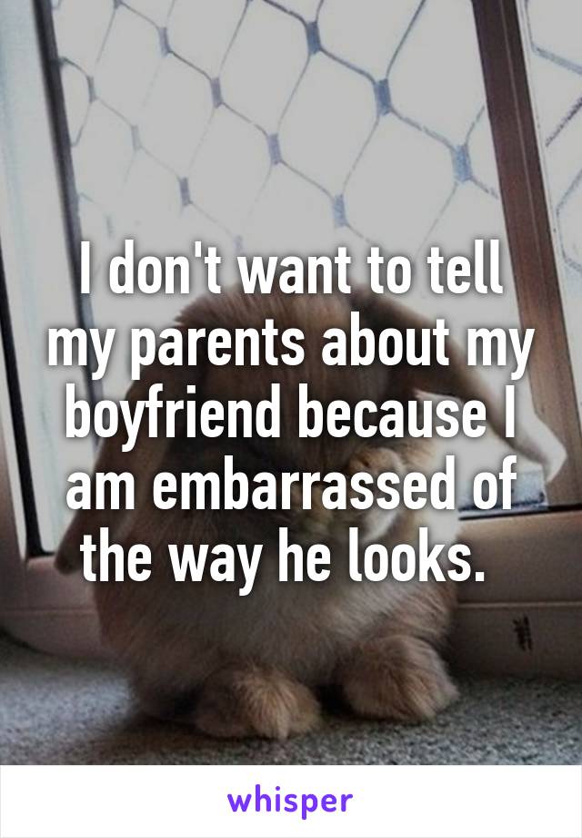 I don't want to tell my parents about my boyfriend because I am embarrassed of the way he looks. 