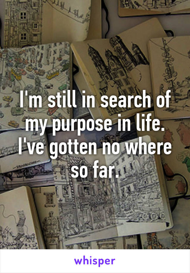 I'm still in search of my purpose in life. I've gotten no where so far.