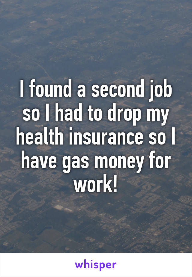 I found a second job so I had to drop my health insurance so I have gas money for work!