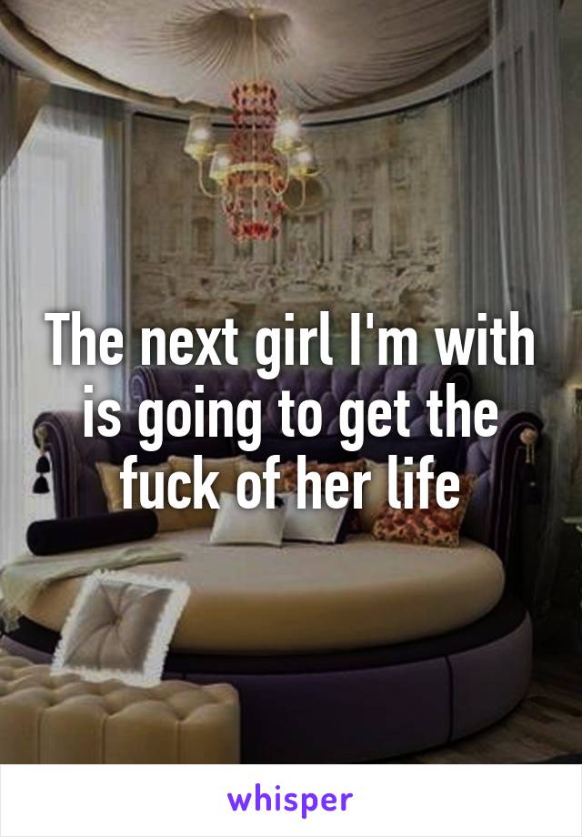 The next girl I'm with is going to get the fuck of her life