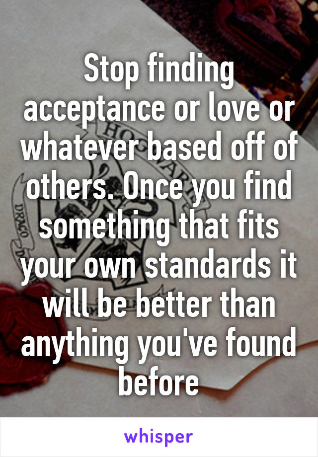 Stop finding acceptance or love or whatever based off of others. Once you find something that fits your own standards it will be better than anything you've found before