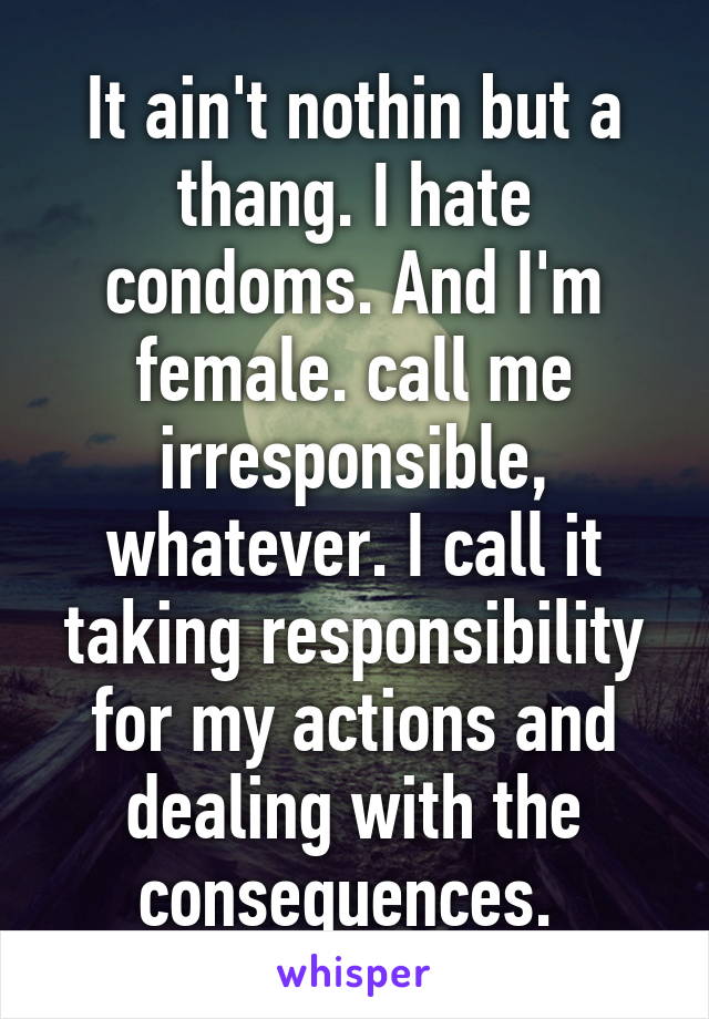 It ain't nothin but a thang. I hate condoms. And I'm female. call me irresponsible, whatever. I call it taking responsibility for my actions and dealing with the consequences. 