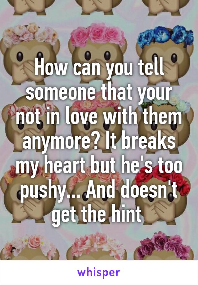 How can you tell someone that your not in love with them anymore? It breaks my heart but he's too pushy... And doesn't get the hint 