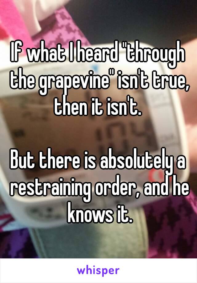 If what I heard "through the grapevine" isn't true, then it isn't. 

But there is absolutely a restraining order, and he knows it.