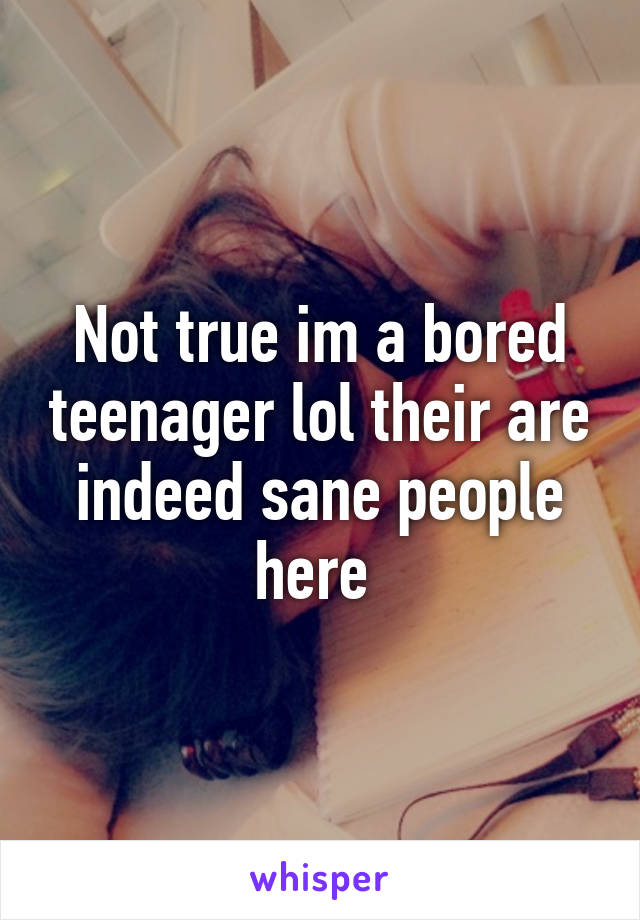 Not true im a bored teenager lol their are indeed sane people here 