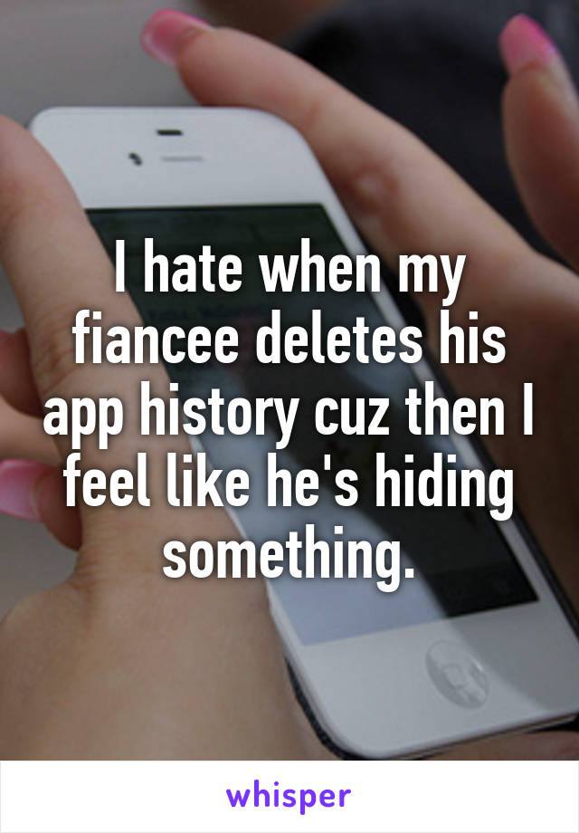 I hate when my fiancee deletes his app history cuz then I feel like he's hiding something.