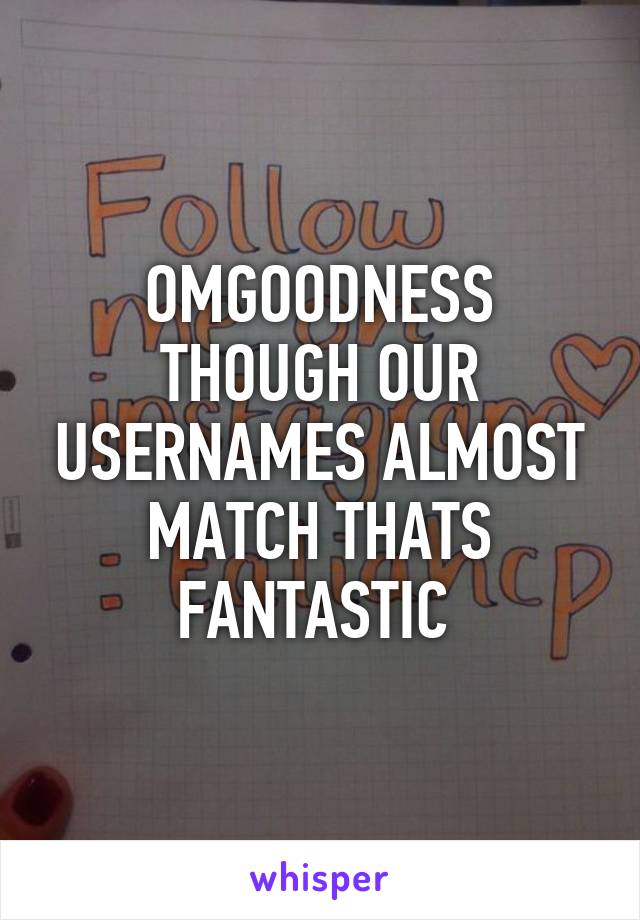 OMGOODNESS THOUGH OUR USERNAMES ALMOST MATCH THATS FANTASTIC 