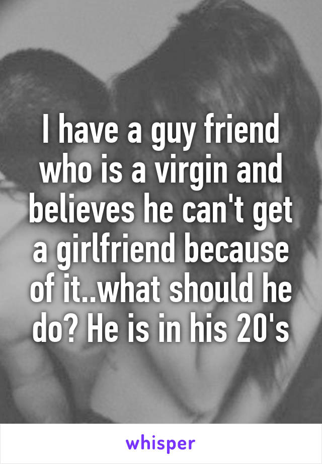 I have a guy friend who is a virgin and believes he can't get a girlfriend because of it..what should he do? He is in his 20's