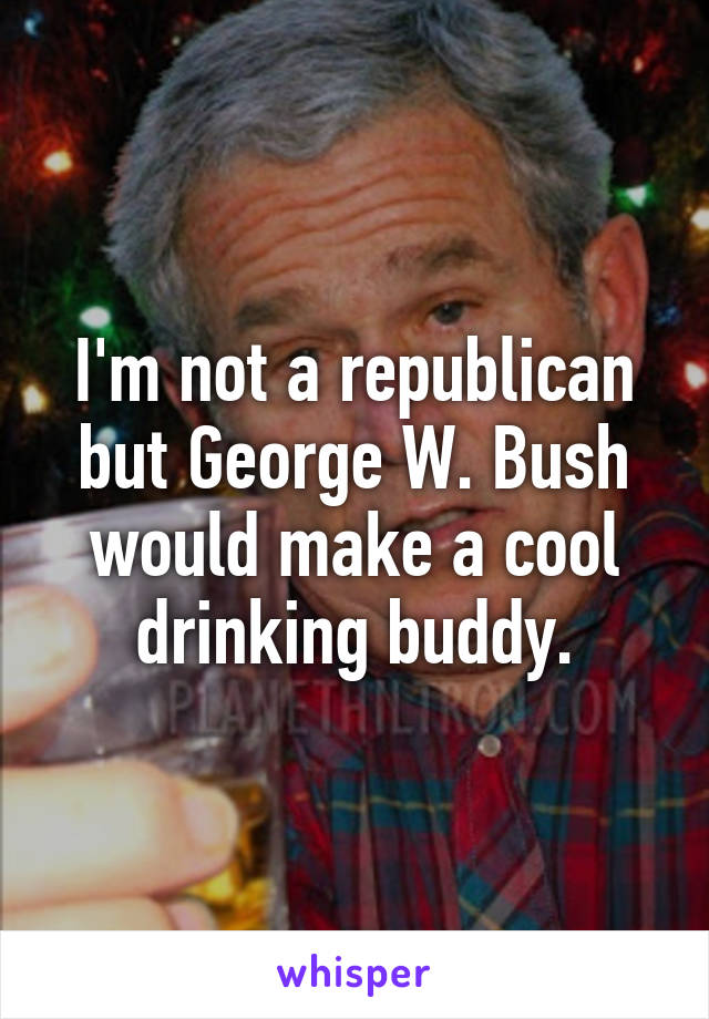 I'm not a republican but George W. Bush would make a cool drinking buddy.