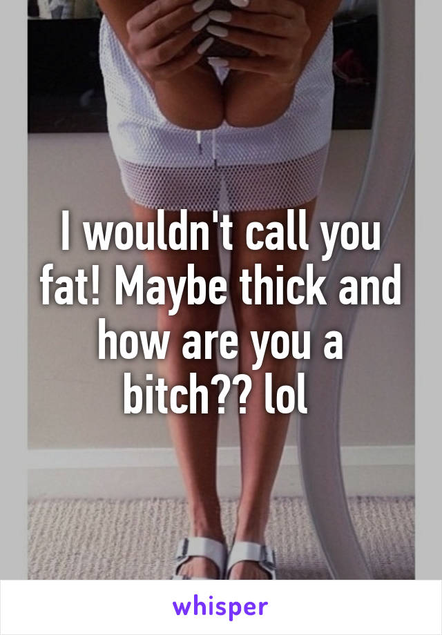 I wouldn't call you fat! Maybe thick and how are you a bitch?? lol 