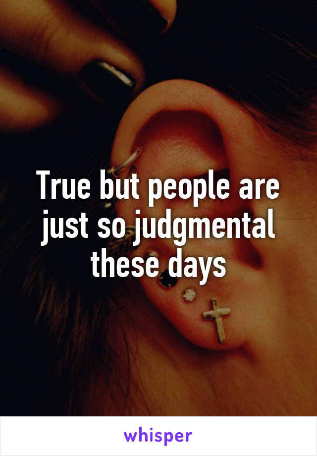 True but people are just so judgmental these days