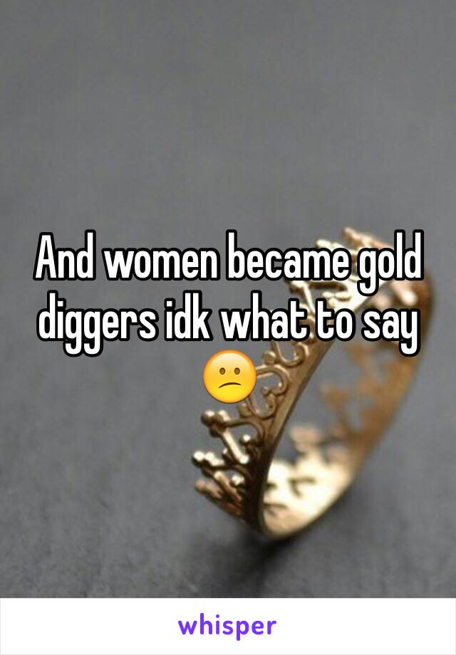 And women became gold diggers idk what to say 😕