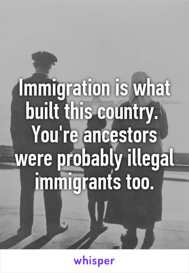 Immigration is what built this country.  You're ancestors were probably illegal immigrants too.