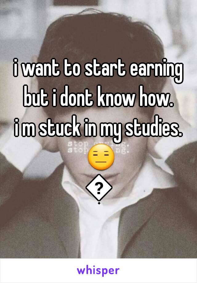 i want to start earning but i dont know how. 
i m stuck in my studies. 😑😦