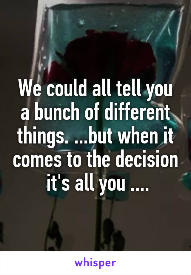 We could all tell you a bunch of different things. ...but when it comes to the decision  it's all you ....