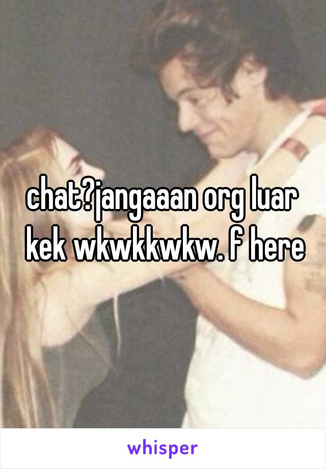 chat?jangaaan org luar kek wkwkkwkw. f here